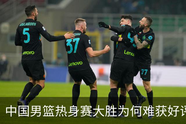 中国男篮热身赛大胜为何难获好评？两大败笔引热议！