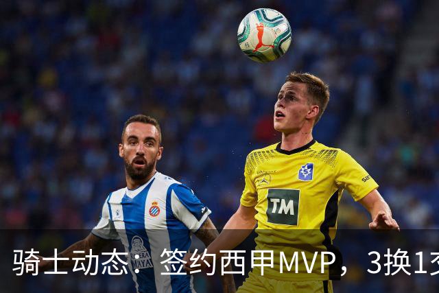 骑士动态：签约西甲MVP，3换1交易方案出炉，优质3D前锋即将加盟