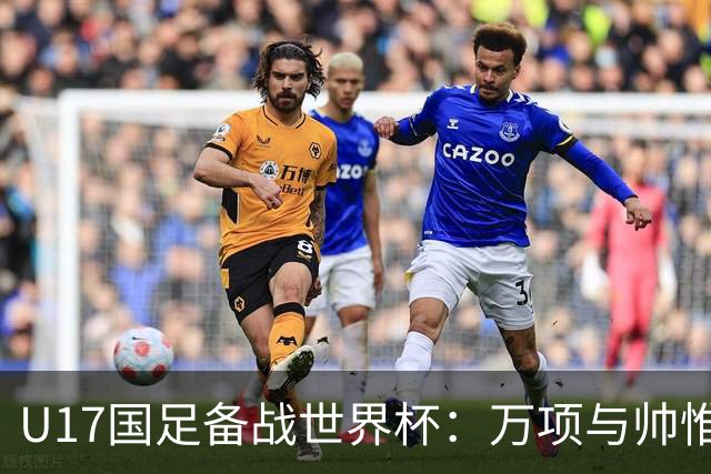 U17国足备战世界杯：万项与帅惟浩缺席的背后故事与战术挑战